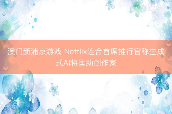 澳门新浦京游戏 Netflix连合首席推行官称生成式AI将匡助创作家