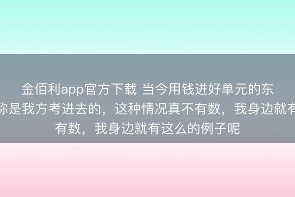 金佰利app官方下载 当今用钱进好单元的东谈主对外齐宣称是我方考进去的,这种情况真不有数,我身边就有这么的例子呢