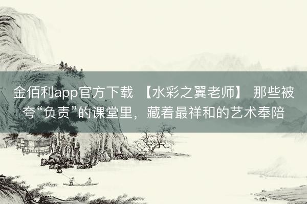 金佰利app官方下载 【水彩之翼老师】 那些被夸“负责”的课堂里，藏着最祥和的艺术奉陪