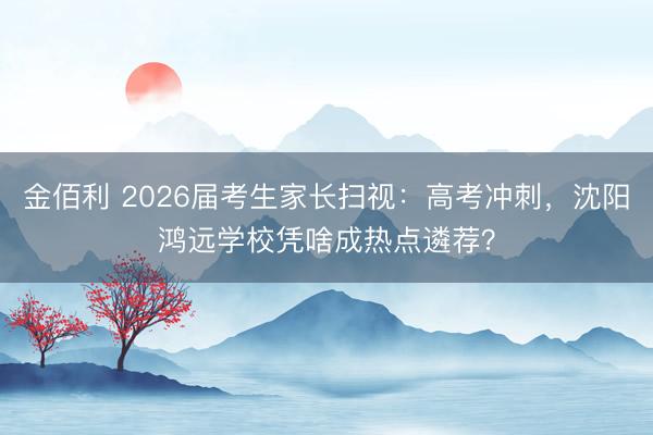 金佰利 2026届考生家长扫视：高考冲刺，沈阳鸿远学校凭啥成热点遴荐？