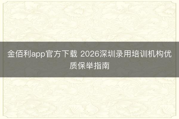 金佰利app官方下载 2026深圳录用培训机构优质保举指南