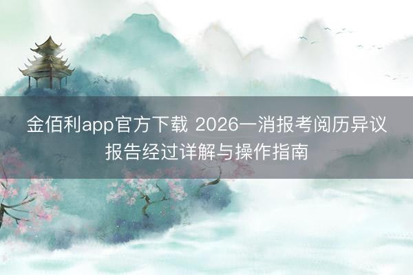 金佰利app官方下载 2026一消报考阅历异议报告经过详解与操作指南