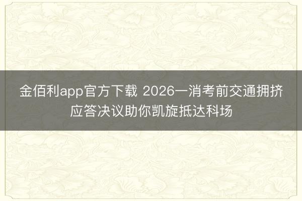金佰利app官方下载 2026一消考前交通拥挤应答决议助你凯旋抵达科场