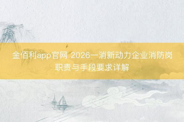 金佰利app官网 2026一消新动力企业消防岗职责与手段要求详解