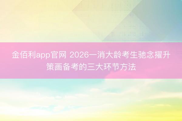 金佰利app官网 2026一消大龄考生驰念擢升策画备考的三大环节方法