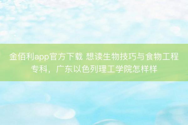 金佰利app官方下载 想读生物技巧与食物工程专科,广东以色列理工学院怎样样