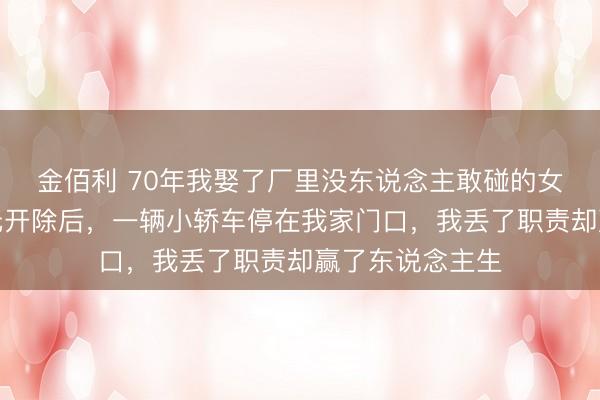 金佰利 70年我娶了厂里没东说念主敢碰的女劳改犯，被单元开除后，一辆小轿车停在我家门口，我丢了职责却赢了东说念主生