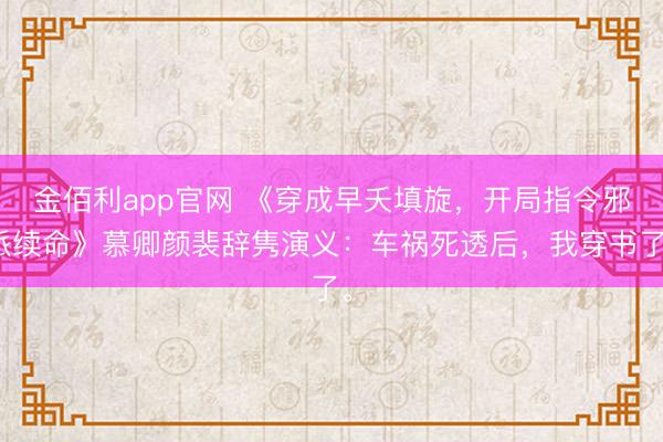 金佰利app官网 《穿成早夭填旋,开局指令邪派续命》慕卿颜裴辞隽演义:车祸死透后,我穿书了。