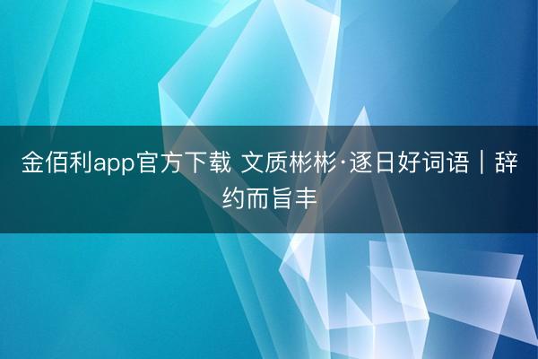 金佰利app官方下载 文质彬彬·逐日好词语｜辞约而旨丰