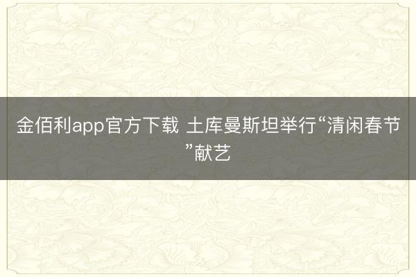 金佰利app官方下载 土库曼斯坦举行“清闲春节”献艺