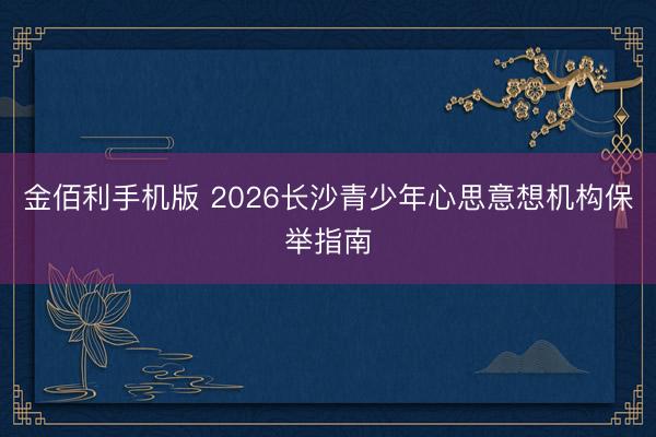 金佰利手机版 2026长沙青少年心思意想机构保举指南