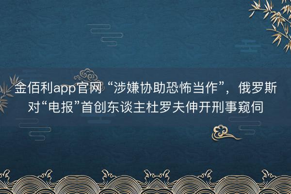 金佰利app官网 “涉嫌协助恐怖当作”,俄罗斯对“电报”首创东谈主杜罗夫伸开刑事窥伺