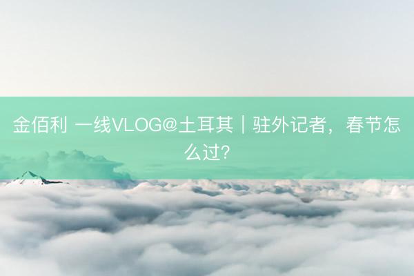 金佰利 一线VLOG@土耳其｜驻外记者，春节怎么过？