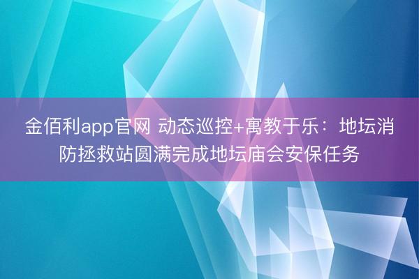 金佰利app官网 动态巡控+寓教于乐：地坛消防拯救站圆满完成地坛庙会安保任务
