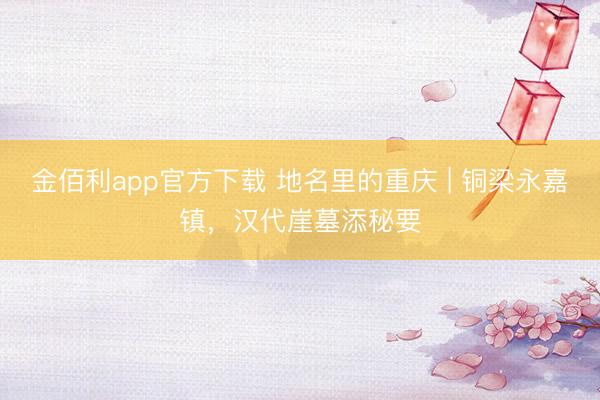 金佰利app官方下载 地名里的重庆 | 铜梁永嘉镇，汉代崖墓添秘要