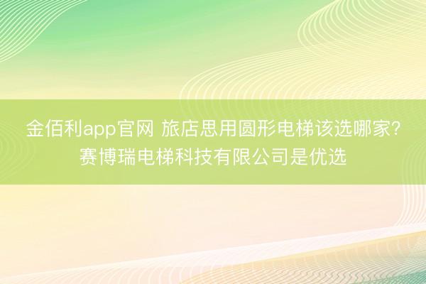 金佰利app官网 旅店思用圆形电梯该选哪家？赛博瑞电梯科技有限公司是优选