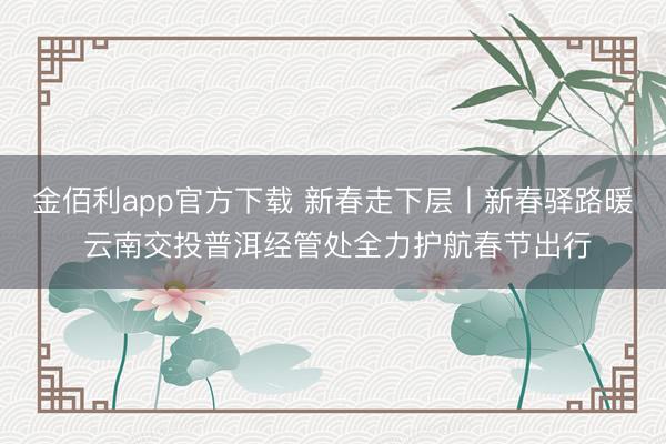 金佰利app官方下载 新春走下层丨新春驿路暖 云南交投普洱经管处全力护航春节出行