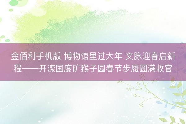 金佰利手机版 博物馆里过大年 文脉迎春启新程——开滦国度矿猴子园春节步履圆满收官
