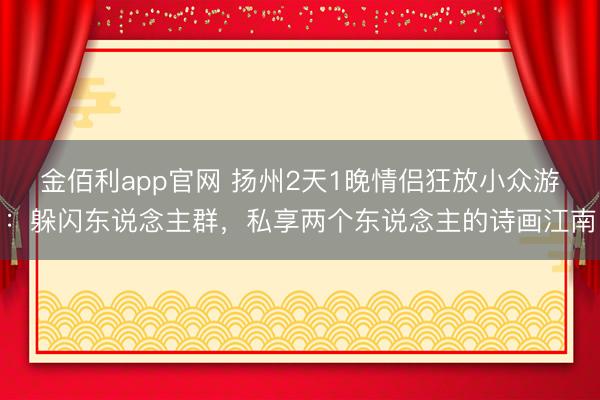 金佰利app官网 扬州2天1晚情侣狂放小众游：躲闪东说念主群，私享两个东说念主的诗画江南