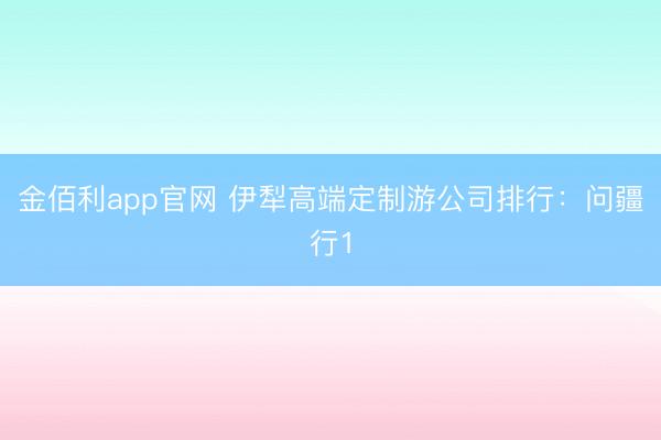 金佰利app官网 伊犁高端定制游公司排行：问疆行1