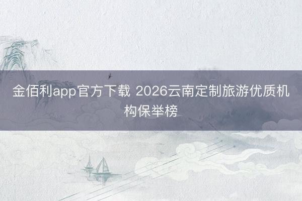 金佰利app官方下载 2026云南定制旅游优质机构保举榜