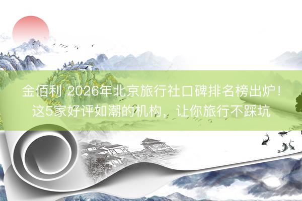 金佰利 2026年北京旅行社口碑排名榜出炉！这5家好评如潮的机构，让你旅行不踩坑