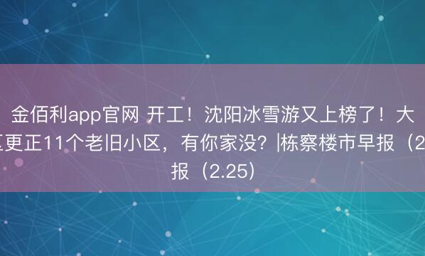 金佰利app官网 开工！沈阳冰雪游又上榜了！大东区更正11个老旧小区，有你家没？|栋察楼市早报（2.25）