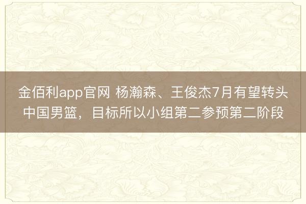 金佰利app官网 杨瀚森、王俊杰7月有望转头中国男篮,目标所以小组第二参预第二阶段