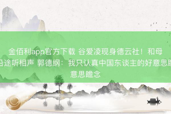金佰利app官方下载 谷爱凌现身德云社!和母亲沿途听相声 郭德纲:我只认真中国东谈主的好意思瞻念