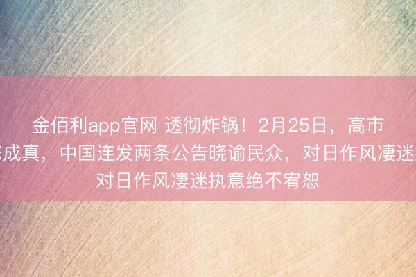 金佰利app官网 透彻炸锅！2月25日，高市最发怵的状态成真，中国连发两条公告晓谕民众，对日作风凄迷执意绝不宥恕